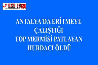 ANTALYA'DA ERİTMEYE ÇALIŞTIĞI TOP MERMİSİ PATLAYAN HURDACI ÖLDÜ
