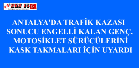 ANTALYA'DA TRAFİK KAZASI SONUCU ENGELLİ KALAN GENÇ, MOTOSİKLET SÜRÜCÜLERİNİ KASK TAKMALARI İÇİN UYARDI