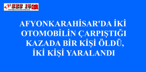 AFYONKARAHİSAR'DA İKİ OTOMOBİLİN ÇARPIŞTIĞI KAZADA BİR KİŞİ ÖLDÜ, İKİ KİŞİ YARALANDI