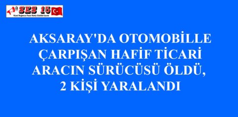 AKSARAY'DA OTOMOBİLLE ÇARPIŞAN HAFİF TİCARİ ARACIN SÜRÜCÜSÜ ÖLDÜ, 2 KİŞİ YARALANDI