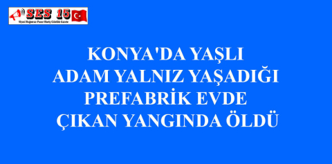 KONYA'DA YAŞLI ADAM YALNIZ YAŞADIĞI PREFABRİK EVDE ÇIKAN YANGINDA ÖLDÜ